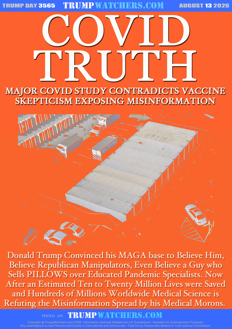 MAJOR COVID STUDY CONTRADICTS MAGA
VACCINE SKEPTICISM EXPOSING MISINFORMATION

Donald Trump Convinced his MAGA to Believe Him,
Believe Republican Manipulators, Even Believe a Guy who
Sells PILLOWS over Educated Pandemic Specialists. Now
After an Estimated Ten to Twenty Million Lives were Saved
and Hundreds of Millions Worldwide Medical Science is
Refuting the Misinformation Spread by Medical Morons.